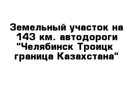 Земельный участок на 143 км. автодороги “Челябинск-Троицк- граница Казахстана“